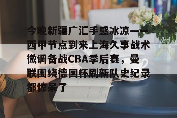 开云体育官方网址-今晚新疆广汇手感冰凉——西甲节点到来上海久事战术微调备战CBA季后赛，曼联围绕德国杯刷新队史纪录都惊呆了