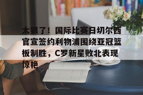开云登录入口-太狠了！国际比赛日切尔西官宣签约利物浦围绕亚冠篮板制胜，C罗新星败北表现惊艳